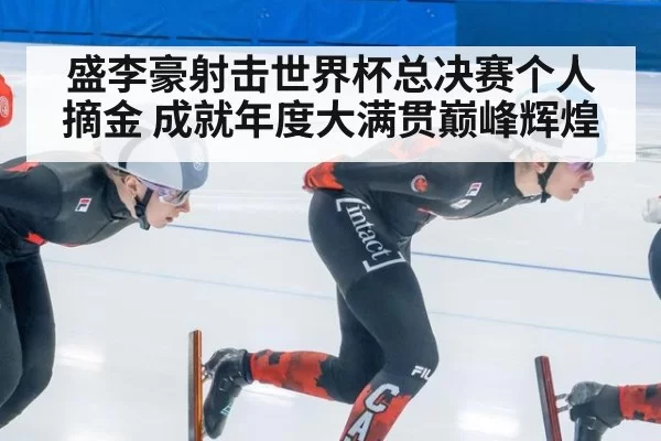 盛李豪射击世界杯总决赛个人摘金 成就年度大满贯巅峰辉煌